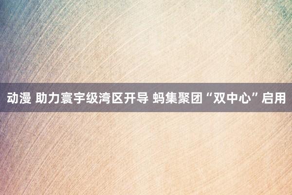 动漫 助力寰宇级湾区开导 蚂集聚团“双中心”启用