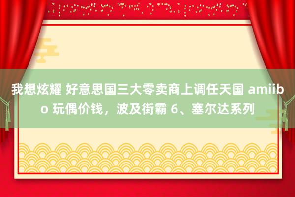 我想炫耀 好意思国三大零卖商上调任天国 amiibo 玩偶价钱，波及街霸 6、塞尔达系列