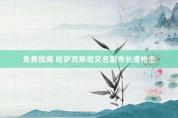 免费视频 哈萨克斯坦又名副市长遭枪击
