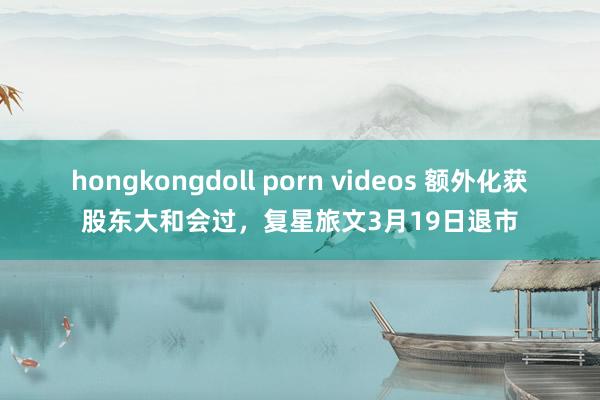 hongkongdoll porn videos 额外化获股东大和会过，复星旅文3月19日退市