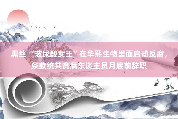 黑丝 “玻尿酸女王”在华熙生物里面启动反腐，条款统共贪腐东谈主员月底前辞职