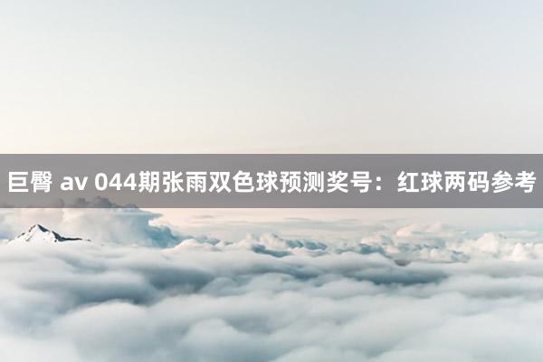 巨臀 av 044期张雨双色球预测奖号：红球两码参考