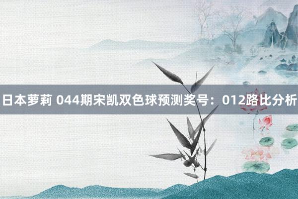 日本萝莉 044期宋凯双色球预测奖号：012路比分析