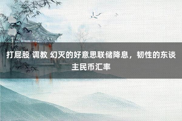 打屁股 调教 幻灭的好意思联储降息，韧性的东谈主民币汇率