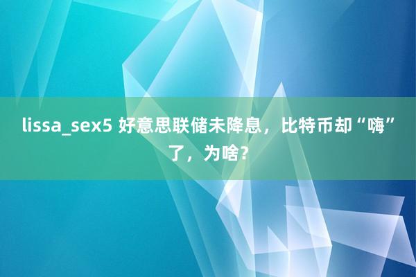 lissa_sex5 好意思联储未降息，比特币却“嗨”了，为啥？