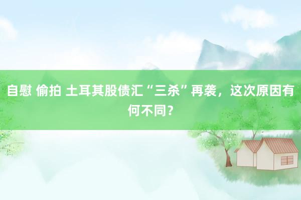 自慰 偷拍 土耳其股债汇“三杀”再袭，这次原因有何不同？