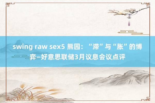 swing raw sex5 熊园：“滞”与“胀”的博弈—好意思联储3月议息会议点评