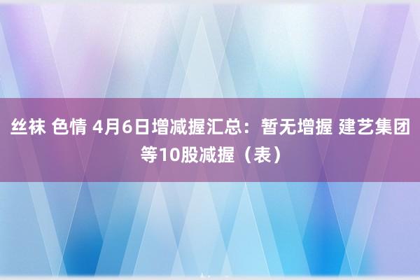 丝袜 色情 4月6日增减握汇总：暂无增握 建艺集团等10股减握（表）
