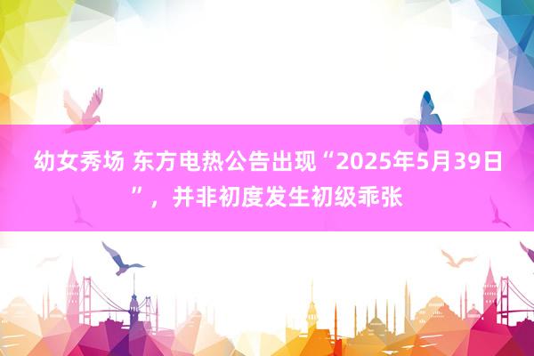 幼女秀场 东方电热公告出现“2025年5月39日”，并非初度发生初级乖张