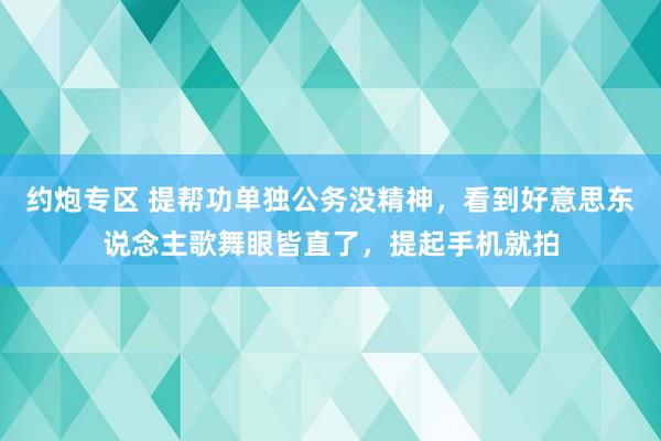 约炮专区 提帮功单独公务没精神，看到好意思东说念主歌舞眼皆直了，提起手机就拍