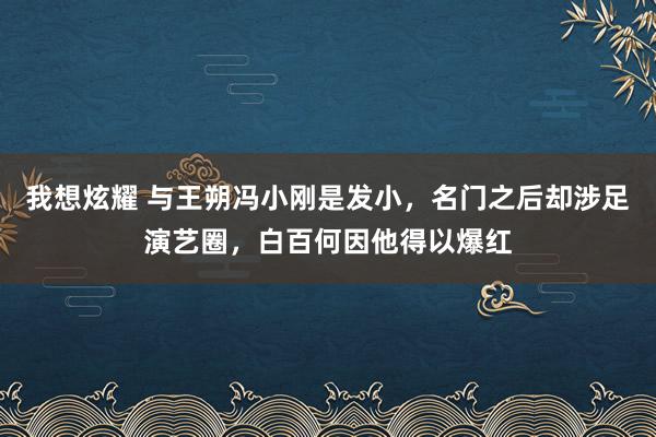 我想炫耀 与王朔冯小刚是发小，名门之后却涉足演艺圈，白百何因他得以爆红