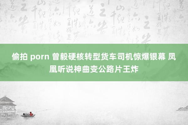 偷拍 porn 曾毅硬核转型货车司机惊爆银幕 凤凰听说神曲变公路片王炸