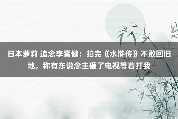 日本萝莉 追念李雪健：拍完《水浒传》不敢回旧地，称有东说念主砸了电视等着打我