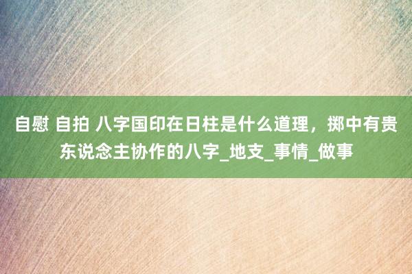 自慰 自拍 八字国印在日柱是什么道理，掷中有贵东说念主协作的八字_地支_事情_做事