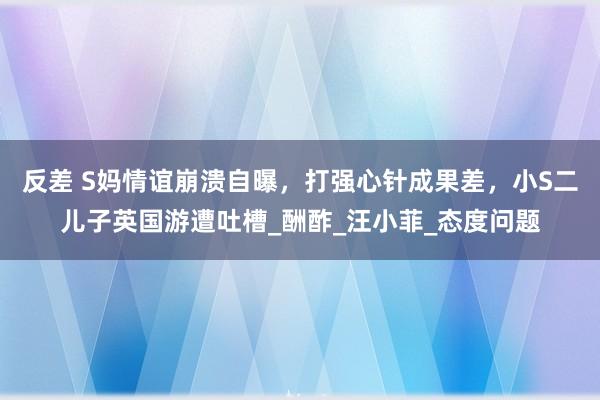 反差 S妈情谊崩溃自曝，打强心针成果差，小S二儿子英国游遭吐槽_酬酢_汪小菲_态度问题