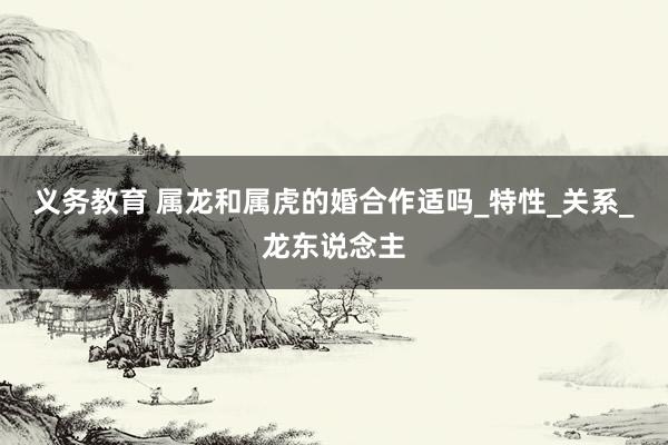 义务教育 属龙和属虎的婚合作适吗_特性_关系_龙东说念主