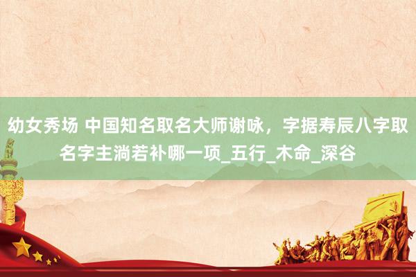 幼女秀场 中国知名取名大师谢咏，字据寿辰八字取名字主淌若补哪一项_五行_木命_深谷