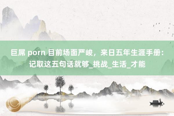 巨屌 porn 目前场面严峻，来日五年生涯手册：记取这五句话就够_挑战_生活_才能