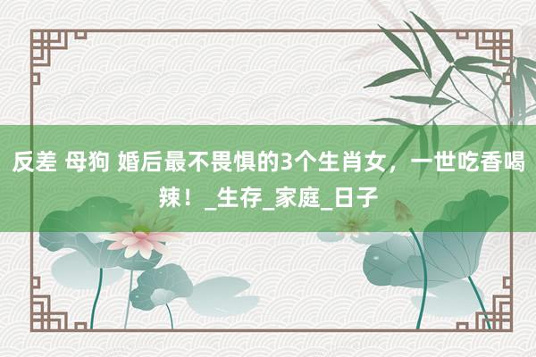 反差 母狗 婚后最不畏惧的3个生肖女，一世吃香喝辣！_生存_家庭_日子