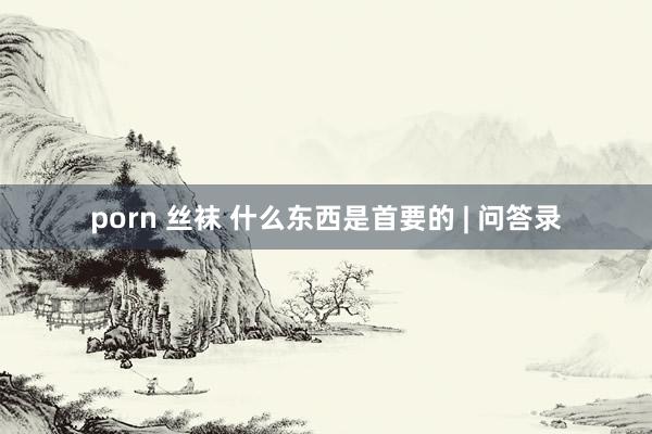 porn 丝袜 什么东西是首要的 | 问答录