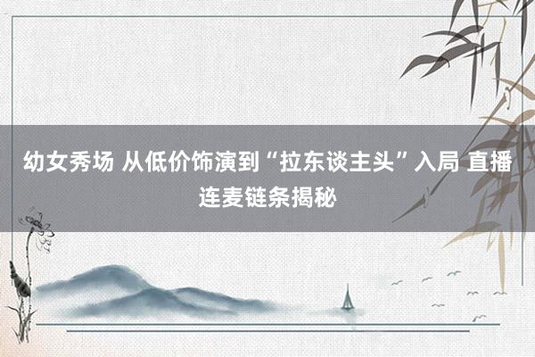 幼女秀场 从低价饰演到“拉东谈主头”入局 直播连麦链条揭秘