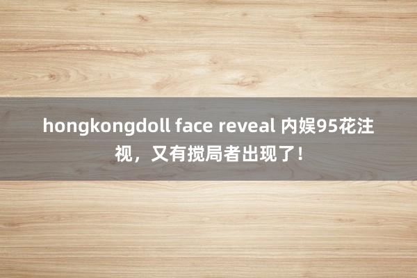 hongkongdoll face reveal 内娱95花注视，又有搅局者出现了！