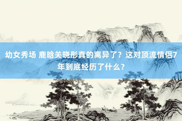 幼女秀场 鹿晗关晓彤真的离异了？这对顶流情侣7年到底经历了什么？