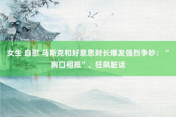 女生 自慰 马斯克和好意思财长爆发强烈争吵：“胸口相抵”、狂飙脏话