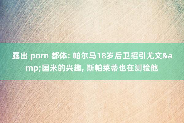 露出 porn 都体: 帕尔马18岁后卫招引尤文&国米的兴趣， 斯帕莱蒂也在测验他
