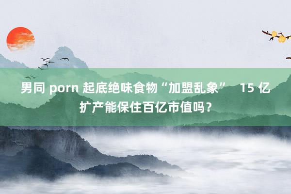 男同 porn 起底绝味食物“加盟乱象”   15 亿扩产能保住百亿市值吗？