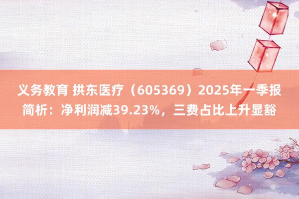 义务教育 拱东医疗（605369）2025年一季报简析：净利润减39.23%，三费占比上升显豁