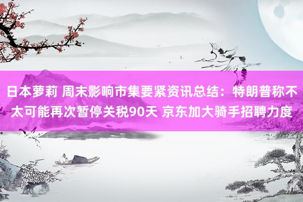 日本萝莉 周末影响市集要紧资讯总结：特朗普称不太可能再次暂停关税90天 京东加大骑手招聘力度