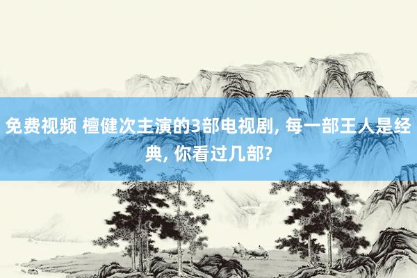 免费视频 檀健次主演的3部电视剧， 每一部王人是经典， 你看过几部?