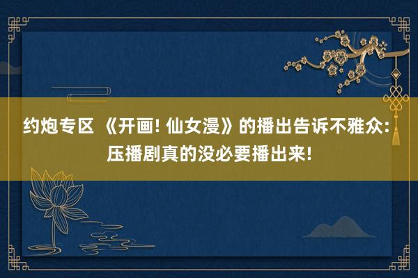 约炮专区 《开画! 仙女漫》的播出告诉不雅众: 压播剧真的没必要播出来!