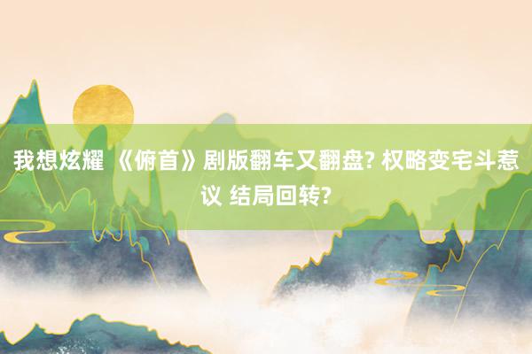 我想炫耀 《俯首》剧版翻车又翻盘? 权略变宅斗惹议 结局回转?