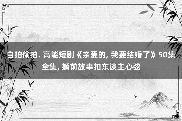 自拍偷拍. 高能短剧《亲爱的， 我要结婚了》50集全集， 婚前故事扣东谈主心弦